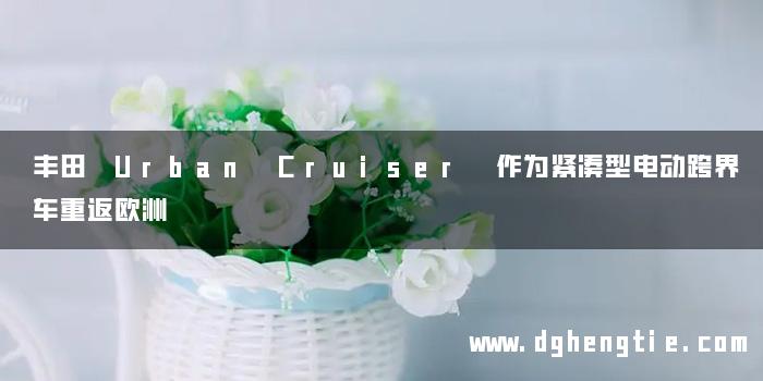 丰田 Urban Cruiser 作为紧凑型电动跨界车重返欧洲